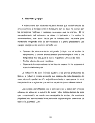 223
d. Maquinaria y equipo
A nivel nacional son pocas las industrias lácteas que poseen tanques de
almacenamiento o de recolección de lactosuero, aún así éstas no cuentan con
las condiciones higiénicas y sanitarias necesarias para su manejo. El no
aprovechamiento del lactosuero, se debe principalmente a los costos de
almacenamiento, que están dados por la infraestructura necesaria para
mantenerlo refrigerado antes de ser trasladado a la planta procesadora. Los
equipos básicos que se requieren para ello son:
Tanques de almacenamiento refrigerado (incluye todo el equipo de
refrigeración) o tanques enchaquetados que mantengan el suero a una
temperatura muy baja, para lo cual se requiere de un banco de hielo.
Red de tuberías de acero inoxidable.
Sistema de bombeo sanitario de las tinas de proceso donde se genera el
suero hacia los tanques.
La instalación de estos equipos ayudará a las plantas productoras de
lácteos a reducir el impacto ambiental que ocasiona la mala disposición del
suero, de modo que la inversión se justifica mediante el paso que se da en el
cumplimiento de la legislación que afecta a las plantas productoras de lácteos.
Los equipos a ser utilizados para la elaboración de la bebida son similares
a los que se utilizan en la industria del queso y otras bebidas lácteas. La tabla
que a continuación se muestra una descripción del equipo y la maquinaria
propuesta para ser instaladas en la planta con capacidad para 2,000 litros de
lactosuero. (Ver tabla LVIII)
 