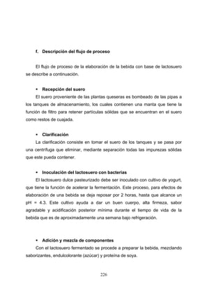 226
f. Descripción del flujo de proceso
El flujo de proceso de la elaboración de la bebida con base de lactosuero
se describe a continuación.
Recepción del suero
El suero proveniente de las plantas queseras es bombeado de las pipas a
los tanques de almacenamiento, los cuales contienen una manta que tiene la
función de filtro para retener partículas sólidas que se encuentran en el suero
como restos de cuajada.
Clarificación
La clarificación consiste en tomar el suero de los tanques y se pasa por
una centrífuga que eliminar, mediante separación todas las impurezas sólidas
que este pueda contener.
Inoculación del lactosuero con bacterias
El lactosuero dulce pasteurizado debe ser inoculado con cultivo de yogurt,
que tiene la función de acelerar la fermentación. Este proceso, para efectos de
elaboración de una bebida se deja reposar por 2 horas, hasta que alcance un
pH = 4.3. Este cultivo ayuda a dar un buen cuerpo, alta firmeza, sabor
agradable y acidificación posterior mínima durante el tiempo de vida de la
bebida que es de aproximadamente una semana bajo refrigeración.
Adición y mezcla de componentes
Con el lactosuero fermentado se procede a preparar la bebida, mezclando
saborizantes, endulcolorante (azúcar) y proteína de soya.
 