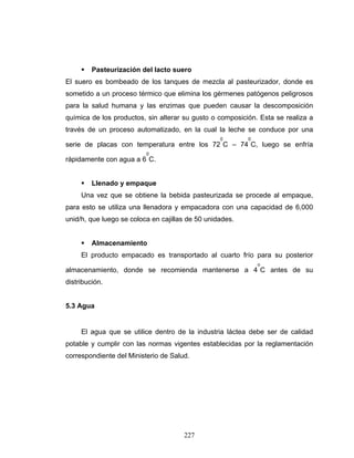 227
Pasteurización del lacto suero
El suero es bombeado de los tanques de mezcla al pasteurizador, donde es
sometido a un proceso térmico que elimina los gérmenes patógenos peligrosos
para la salud humana y las enzimas que pueden causar la descomposición
química de los productos, sin alterar su gusto o composición. Esta se realiza a
través de un proceso automatizado, en la cual la leche se conduce por una
serie de placas con temperatura entre los 72
0
C – 74
0
C, luego se enfría
rápidamente con agua a 6
0
C.
Llenado y empaque
Una vez que se obtiene la bebida pasteurizada se procede al empaque,
para esto se utiliza una llenadora y empacadora con una capacidad de 6,000
unid/h, que luego se coloca en cajillas de 50 unidades.
Almacenamiento
El producto empacado es transportado al cuarto frío para su posterior
almacenamiento, donde se recomienda mantenerse a 4
o
C antes de su
distribución.
5.3 Agua
El agua que se utilice dentro de la industria láctea debe ser de calidad
potable y cumplir con las normas vigentes establecidas por la reglamentación
correspondiente del Ministerio de Salud.
 