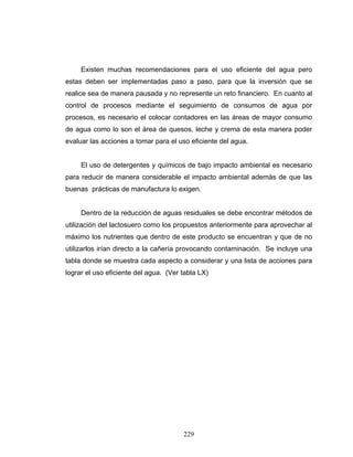 229
Existen muchas recomendaciones para el uso eficiente del agua pero
estas deben ser implementadas paso a paso, para que la inversión que se
realice sea de manera pausada y no represente un reto financiero. En cuanto al
control de procesos mediante el seguimiento de consumos de agua por
procesos, es necesario el colocar contadores en las áreas de mayor consumo
de agua como lo son el área de quesos, leche y crema de esta manera poder
evaluar las acciones a tomar para el uso eficiente del agua.
El uso de detergentes y químicos de bajo impacto ambiental es necesario
para reducir de manera considerable el impacto ambiental además de que las
buenas prácticas de manufactura lo exigen.
Dentro de la reducción de aguas residuales se debe encontrar métodos de
utilización del lactosuero como los propuestos anteriormente para aprovechar al
máximo los nutrientes que dentro de este producto se encuentran y que de no
utilizarlos irían directo a la cañería provocando contaminación. Se incluye una
tabla donde se muestra cada aspecto a considerar y una lista de acciones para
lograr el uso eficiente del agua. (Ver tabla LX)
 