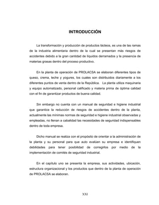 XXI
INTRODUCCIÓN
La transformación y producción de productos lácteos, es una de las ramas
de la industria alimentaria dentro de la cual se presentan más riesgos de
accidentes debido a la gran cantidad de líquidos derramados y la presencia de
materias grasas dentro del proceso productivo.
En la planta de operación de PROLACSA se elaboran diferentes tipos de
queso, crema, leche y yogures, los cuales son distribuidos diariamente a los
diferentes puntos de venta dentro de la República. La planta utiliza maquinaria
y equipo automatizado, personal calificado y materia prima de óptima calidad
con el fin de garantizar productos de buena calidad.
Sin embargo no cuenta con un manual de seguridad e higiene industrial
que garantice la reducción de riesgos de accidentes dentro de la planta,
actualmente las mínimas normas de seguridad e higiene industrial observadas y
empleadas, no llenan a cabalidad las necesidades de seguridad indispensables
dentro de toda empresa.
Dicho manual se realiza con el propósito de orientar a la administración de
la planta y su personal para que auto evalúen su empresa e identifiquen
debilidades para tener posibilidad de corregirlos por medio de la
implementación de comités de seguridad industrial.
En el capítulo uno se presenta la empresa, sus actividades, ubicación,
estructura organizacional y los productos que dentro de la planta de operación
de PROLACSA se elaboran.
 