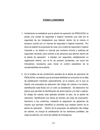 233
CONCLUSIONES
1. Inicialmente se estableció que la planta de operación de PROLACSA no
posee una unidad de seguridad e higiene industrial, que vele por la
seguridad de los trabajadores que laboran dentro de la misma ni
tampoco cuenta con un manual de seguridad e higiene industrial. Por
tanto se elaboró la propuesta de crear una unidad de seguridad e higiene
industrial y, se diseñó un manual que contiene normas y políticas de
seguridad industrial, para orientar a las personas que laboran dentro de
la planta de operación a trabajar con seguridad, estableciendo un
reglamento interno, con el fin de prevenir accidentes, así como los
indicadores necesarios para iniciar el control estadístico de la
accidentabilidad de la planta.
2. En el análisis de las condiciones actuales de la planta de operación de
PROLACSA, se detectó que la principal debilidad se encuentra en la falta
de señalización industrial; especialmente, en la tubería, por lo que se
diseñó una propuesta de aplicación del código de colores a la tubería,
identificando cada fluido con un color ya establecido. Se elaboraron los
planos que permiten la identificación de dicha tubería y el color a aplicar.
El código de colores está aplicado también al piso, de la planta de
operación, identificando sus áreas de transito, las rutas de evacuación.
Asimismo a los uniformes, mediante la asignación de gabachas de
colores que permitan identificar la actividad que realizan dentro de la
planta de operación. Dentro de la propuesta, de aplicación del código
de colores, se incluyó la señalización de los extintores portátiles, las
cajas de alarmas, así como las salidas de emergencia.
 