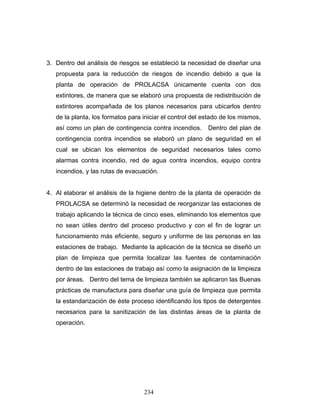 234
3. Dentro del análisis de riesgos se estableció la necesidad de diseñar una
propuesta para la reducción de riesgos de incendio debido a que la
planta de operación de PROLACSA únicamente cuenta con dos
extintores, de manera que se elaboró una propuesta de redistribución de
extintores acompañada de los planos necesarios para ubicarlos dentro
de la planta, los formatos para iniciar el control del estado de los mismos,
así como un plan de contingencia contra incendios. Dentro del plan de
contingencia contra incendios se elaboró un plano de seguridad en el
cual se ubican los elementos de seguridad necesarios tales como
alarmas contra incendio, red de agua contra incendios, equipo contra
incendios, y las rutas de evacuación.
4. Al elaborar el análisis de la higiene dentro de la planta de operación de
PROLACSA se determinó la necesidad de reorganizar las estaciones de
trabajo aplicando la técnica de cinco eses, eliminando los elementos que
no sean útiles dentro del proceso productivo y con el fin de lograr un
funcionamiento más eficiente, seguro y uniforme de las personas en las
estaciones de trabajo. Mediante la aplicación de la técnica se diseñó un
plan de limpieza que permita localizar las fuentes de contaminación
dentro de las estaciones de trabajo así como la asignación de la limpieza
por áreas. Dentro del tema de limpieza también se aplicaron las Buenas
prácticas de manufactura para diseñar una guía de limpieza que permita
la estandarización de éste proceso identificando los tipos de detergentes
necesarios para la sanitización de las distintas áreas de la planta de
operación.
 