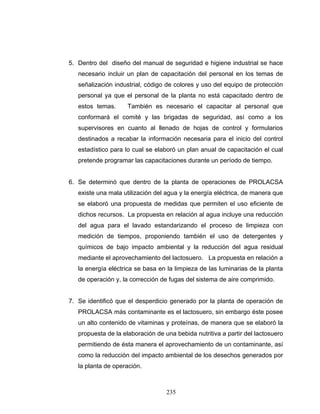 235
5. Dentro del diseño del manual de seguridad e higiene industrial se hace
necesario incluir un plan de capacitación del personal en los temas de
señalización industrial, código de colores y uso del equipo de protección
personal ya que el personal de la planta no está capacitado dentro de
estos temas. También es necesario el capacitar al personal que
conformará el comité y las brigadas de seguridad, así como a los
supervisores en cuanto al llenado de hojas de control y formularios
destinados a recabar la información necesaria para el inicio del control
estadístico para lo cual se elaboró un plan anual de capacitación el cual
pretende programar las capacitaciones durante un período de tiempo.
6. Se determinó que dentro de la planta de operaciones de PROLACSA
existe una mala utilización del agua y la energía eléctrica, de manera que
se elaboró una propuesta de medidas que permiten el uso eficiente de
dichos recursos. La propuesta en relación al agua incluye una reducción
del agua para el lavado estandarizando el proceso de limpieza con
medición de tiempos, proponiendo también el uso de detergentes y
químicos de bajo impacto ambiental y la reducción del agua residual
mediante el aprovechamiento del lactosuero. La propuesta en relación a
la energía eléctrica se basa en la limpieza de las luminarias de la planta
de operación y, la corrección de fugas del sistema de aire comprimido.
7. Se identificó que el desperdicio generado por la planta de operación de
PROLACSA más contaminante es el lactosuero, sin embargo éste posee
un alto contenido de vitaminas y proteínas, de manera que se elaboró la
propuesta de la elaboración de una bebida nutritiva a partir del lactosuero
permitiendo de ésta manera el aprovechamiento de un contaminante, así
como la reducción del impacto ambiental de los desechos generados por
la planta de operación.
 