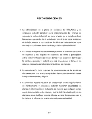 237
RECOMENDACIONES
1. La administración de la planta de operación de PROLACSA y los
empleados deberán contribuir en la implementación del manual de
seguridad e higiene industrial, así como el velar por el cumplimiento de
las normas, que dentro de él se incluyen, con el fin de lograr ambientes
de trabajo seguros y, por medio de las técnicas implementadas lograr
una mejora continua en aspectos de seguridad e higiene industrial.
2. La unidad de higiene industrial deberá promover la formación del comité
de seguridad y las brigadas de seguridad, así como la participación
activa en la identificación de riesgos dentro de las estaciones de trabajo y
la planta en general, y deberá a su vez proporcionar el tiempo y los
recursos necesarios para la implementación de las mejoras.
3. La administración debe promover la implementación de la técnica de
cinco eses para toda la empresa y de ésta forma promover estaciones de
trabajo más eficientes y seguras.
4. La unidad de higiene industrial, en colaboración con los departamentos
de mantenimiento y producción, deberán mantener actualizados los
planos de identificación de la tubería, de manera que cualquier cambio
quede documentado en los mismos. Así también la actualización de los
planos de agua, teléfono, energía eléctrica y mapa de seguridad, con el
fin de tener la información exacta ante cualquier eventualidad.
 