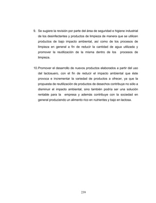 239
9. Se sugiere la revisión por parte del área de seguridad e higiene industrial
de los desinfectantes y productos de limpieza de manera que se utilicen
productos de bajo impacto ambiental, así como de los procesos de
limpieza en general a fin de reducir la cantidad de agua utilizada y
promover la reutilización de la misma dentro de los procesos de
limpieza.
10.Promover el desarrollo de nuevos productos elaborados a partir del uso
del lactosuero, con el fin de reducir el impacto ambiental que éste
provoca e incrementar la variedad de productos a ofrecer, ya que la
propuesta de reutilización de productos de desechos contribuye no sólo a
disminuir el impacto ambiental, sino también podría ser una solución
rentable para la empresa y además contribuye con la sociedad en
general produciendo un alimento rico en nutrientes y bajo en lactosa.
 