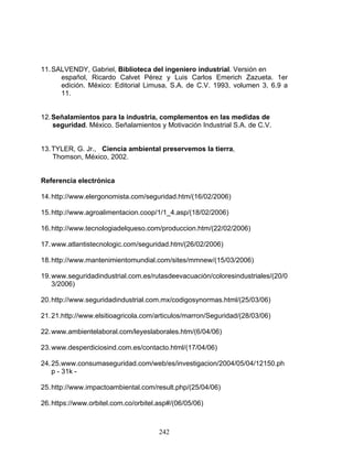 242
11.SALVENDY, Gabriel, Biblioteca del ingeniero industrial. Versión en
español, Ricardo Calvet Pérez y Luis Carlos Emerich Zazueta. 1er
edición. México: Editorial Limusa, S.A. de C.V. 1993, volumen 3, 6.9 a
11.
12.Señalamientos para la industria, complementos en las medidas de
seguridad. México. Señalamientos y Motivación Industrial S.A. de C.V.
13.TYLER, G. Jr., Ciencia ambiental preservemos la tierra,
Thomson, México, 2002.
Referencia electrónica
14.http://www.elergonomista.com/seguridad.htm/(16/02/2006)
15.http://www.agroalimentacion.coop/1/1_4.asp/(18/02/2006)
16.http://www.tecnologiadelqueso.com/produccion.htm/(22/02/2006)
17.www.atlantistecnologic.com/seguridad.htm/(26/02/2006)
18.http://www.mantenimientomundial.com/sites/mmnew/(15/03/2006)
19.www.seguridadindustrial.com.es/rutasdeevacuación/coloresindustriales/(20/0
3/2006)
20.http://www.seguridadindustrial.com.mx/codigosynormas.html/(25/03/06)
21.21.http://www.elsitioagricola.com/articulos/marron/Seguridad/(28/03/06)
22.www.ambientelaboral.com/leyeslaborales.htm/(6/04/06)
23.www.desperdiciosind.com.es/contacto.html/(17/04/06)
24.25.www.consumaseguridad.com/web/es/investigacion/2004/05/04/12150.ph
p - 31k -
25.http://www.impactoambiental.com/result.php/(25/04/06)
26.https://www.orbitel.com.co/orbitel.asp#/(06/05/06)
 
