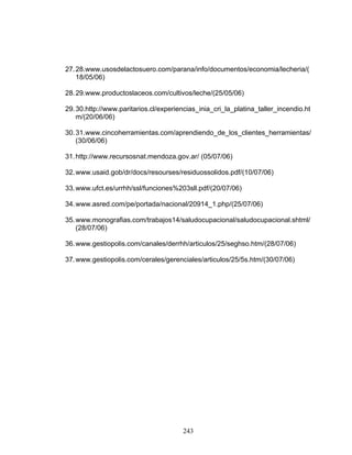 243
27.28.www.usosdelactosuero.com/parana/info/documentos/economia/lecheria/(
18/05/06)
28.29.www.productoslaceos.com/cultivos/leche/(25/05/06)
29.30.http://www.paritarios.cl/experiencias_inia_cri_la_platina_taller_incendio.ht
m/(20/06/06)
30.31.www.cincoherramientas.com/aprendiendo_de_los_clientes_herramientas/
(30/06/06)
31.http://www.recursosnat.mendoza.gov.ar/ (05/07/06)
32.www.usaid.gob/dr/docs/resourses/residuossolidos.pdf/(10/07/06)
33.www.ufct.es/urrhh/ssl/funciones%203sll.pdf/(20/07/06)
34.www.asred.com/pe/portada/nacional/20914_1.php/(25/07/06)
35.www.monografias.com/trabajos14/saludocupacional/saludocupacional.shtml/
(28/07/06)
36.www.gestiopolis.com/canales/derrhh/articulos/25/seghso.htm/(28/07/06)
37.www.gestiopolis.com/cerales/gerenciales/articulos/25/5s.htm/(30/07/06)
 