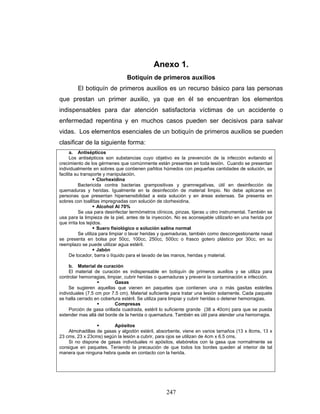 247
Anexo 1.
Botiquín de primeros auxilios
El botiquín de primeros auxilios es un recurso básico para las personas
que prestan un primer auxilio, ya que en él se encuentran los elementos
indispensables para dar atención satisfactoria víctimas de un accidente o
enfermedad repentina y en muchos casos pueden ser decisivos para salvar
vidas. Los elementos esenciales de un botiquín de primeros auxilios se pueden
clasificar de la siguiente forma:
a. Antisépticos
Los antisépticos son substancias cuyo objetivo es la prevención de la infección evitando el
crecimiento de los gérmenes que comúnmente están presentes en toda lesión. Cuando se presentan
individualmente en sobres que contienen pañitos húmedos con pequeñas cantidades de solución, se
facilita su transporte y manipulación.
Clorhexidina
Bactericida contra bacterias grampositivas y gramnegativas, útil en desinfección de
quemaduras y heridas. Igualmente en la desinfección de material limpio. No debe aplicarse en
personas que presentan hipersensibilidad a esta solución y en áreas extensas. Se presenta en
sobres con toallitas impregnadas con solución de clorhexidina.
Alcohol Al 70%
Se usa para desinfectar termómetros clínicos, pinzas, tijeras u otro instrumental. También se
usa para la limpieza de la piel, antes de la inyección. No es aconsejable utilizarlo en una herida por
que irrita los tejidos.
Suero fisiológico o solución salina normal
Se utiliza para limpiar o lavar heridas y quemaduras, también como descongestionante nasal
se presenta en bolsa por 50cc, 100cc, 250cc, 500cc o frasco gotero plástico por 30cc, en su
reemplazo se puede utilizar agua estéril.
Jabón
De tocador, barra o líquido para el lavado de las manos, heridas y material.
b. Material de curación
El material de curación es indispensable en botiquín de primeros auxilios y se utiliza para
controlar hemorragias, limpiar, cubrir heridas o quemaduras y prevenir la contaminación e infección.
Gasas
Se sugieren aquellas que vienen en paquetes que contienen una o más gasitas estériles
individuales (7.5 cm por 7.5 cm). Material suficiente para tratar una lesión solamente. Cada paquete
se halla cerrado en cobertura estéril. Se utiliza para limpiar y cubrir heridas o detener hemorragias.
Compresas
Porción de gasa orillada cuadrada, estéril lo suficiente grande (38 a 40cm) para que se pueda
extender mas allá del borde de la herida o quemadura. También es útil para atender una hemorragia.
Apósitos
Almohadillas de gasas y algodón estéril, absorbente, viene en varios tamaños (13 x 8cms, 13 x
23 cms, 23 x 23cms) según la lesión a cubrir, para ojos se utilizan de 4cm x 6.5 cms.
Si no dispone de gasas individuales ni apósitos, elabórelos con la gasa que normalmente se
consigue en paquetes. Teniendo la precaución de que todos los bordes queden al interior de tal
manera que ninguna hebra quede en contacto con la herida.
 