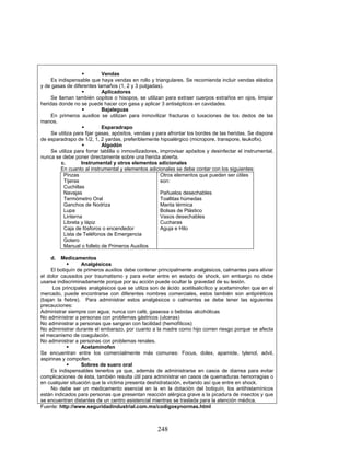 248
Vendas
Es indispensable que haya vendas en rollo y triangulares. Se recomienda incluir vendas elástica
y de gasas de diferentes tamaños (1, 2 y 3 pulgadas).
Aplicadores
Se llaman también copitos o hisopos, se utilizan para extraer cuerpos extraños en ojos, limpiar
heridas donde no se puede hacer con gasa y aplicar 3 antisépticos en cavidades.
Bajaleguas
En primeros auxilios se utilizan para inmovilizar fracturas o luxaciones de los dedos de las
manos.
Esparadrapo
Se utiliza para fijar gasas, apósitos, vendas y para afrontar los bordes de las heridas. Se dispone
de esparadrapo de 1/2, 1, 2 yardas, preferiblemente hipoalérgico (micropore, transpore, leukofix).
Algodón
Se utiliza para forrar tablilla o inmovilizadores, improvisar apósitos y desinfectar el instrumental,
nunca se debe poner directamente sobre una herida abierta.
c. Instrumental y otros elementos adicionales
En cuanto al instrumental y elementos adicionales se debe contar con los siguientes:
Pinzas
Tijeras
Cuchillas
Navajas
Termómetro Oral
Ganchos de Nodriza
Lupa
Linterna
Libreta y lápiz
Caja de fósforos o encendedor
Lista de Teléfonos de Emergencia
Gotero
Manual o folleto de Primeros Auxilios
Otros elementos que pueden ser útiles
son:
Pañuelos desechables
Toallitas húmedas
Manta térmica
Bolsas de Plástico
Vasos desechables
Cucharas
Aguja e Hilo
d. Medicamentos
Analgésicos
El botiquín de primeros auxilios debe contener principalmente analgésicos, calmantes para aliviar
el dolor causados por traumatismo y para evitar entre en estado de shock, sin embargo no debe
usarse indiscriminadamente porque por su acción puede ocultar la gravedad de su lesión.
Los principales analgésicos que se utiliza son de ácido acetilsalicílico y acetaminofen que en el
mercado, puede encontrarse con diferentes nombres comerciales, estos también son antipiréticos
(bajan la fiebre). Para administrar estos analgésicos o calmantes se debe tener las siguientes
precauciones:
Administrar siempre con agua; nunca con café, gaseosa o bebidas alcohólicas
No administrar a personas con problemas gástricos (ulceras)
No administrar a personas que sangran con facilidad (hemofílicos)
No administrar durante el embarazo, por cuanto a la madre como hijo corren riesgo porque se afecta
el mecanismo de coagulación.
No administrar a personas con problemas renales.
Acetaminofen
Se encuentran entre los comercialmente más comunes: Focus, dolex, apamide, tylenol, advil,
aspirinas y compofen.
Sobres de suero oral
Es indispensables tenerlos ya que, además de administrarse en casos de diarrea para evitar
complicaciones de ésta, también resulta útil para administrar en casos de quemaduras hemorragias o
en cualquier situación que la víctima presenta deshidratación, evitando así que entre en shock.
No debe ser un medicamento esencial en la en la dotación del botiquín, los antihistamínicos
están indicados para personas que presentan reacción alérgica grave a la picadura de insectos y que
se encuentran distantes de un centro asistencial mientras se traslada para la atención médica.
Fuente: http://www.seguridadindustrial.com.mx/codigosynormas.html
 