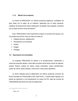 2
1.1.2 Misión de la empresa
La misión de PROLACSA es “ofrecer productos higiénicos, confiables, de
gran clase con el sabor de su tradición, elaborado por el mejor personal,
orgulloso de proporcionar plena satisfacción al paladar mas exigente, contando
con el mejor servicio cerca del cliente”.2
Para PROLACSA lo más importante es lograr un aumento de riqueza, con
una actitud de servicio, esto se mide con base en:
Calidad (servicio, satisfacción)
Penetración en el mercado
Ventas
Imagen
Prestigio
1.2 Descripción de actividades
La empresa PROLACSA se dedica a la transformación, distribución y
venta de productos lácteos entre ellos se tienen leche fluida, leche de sabores,
quesos frescos, quesos de capas, queso procesado, queso sandwichese,
queso de crema, queso Oaxaca, crema pura, crema para repostería.
La leche utilizada para la elaboración de dichos productos proviene de
fincas ubicadas en Chiquimulilla y San José Pinula. La leche debe ingresar a la
planta de operación a una temperatura no mayor de 4ºC, bajo las normas de
COGUANOR para leche de vaca sin pasteurizar.
2
Ibíd., p. 8
 