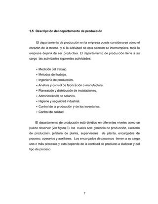 7
1.5 Descripción del departamento de producción
El departamento de producción en la empresa puede considerarse como el
corazón de la misma, y si la actividad de esta sección se interrumpiera, toda la
empresa dejaría de ser productiva. El departamento de producción tiene a su
cargo las actividades siguientes actividades:
Medición del trabajo.
Métodos del trabajo.
Ingeniería de producción.
Análisis y control de fabricación o manufactura.
Planeación y distribución de instalaciones.
Administración de salarios.
Higiene y seguridad industrial.
Control de la producción y de los inventarios.
Control de calidad.
El departamento de producción está dividido en diferentes niveles como se
puede observar (ver figura 3) los cuales son: gerencia de producción, asesoría
de producción, jefatura de planta, supervisores de planta, encargados de
proceso, operarios y auxiliares. Los encargados de procesos tienen a su cargo
uno o más procesos y esto depende de la cantidad de producto a elaborar y del
tipo de proceso.
 