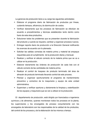 8
La gerencia de producción tiene a su cargo las siguientes actividades:
Elaborar el programa diario de fabricación de productos por líneas,
cuidando tiempos, eficiencia y la disminución de costos.
Verificar diariamente que los procesos de fabricación se efectúen de
acuerdo a procedimientos y técnicas establecidos tanto dentro como
fuera de esta área productiva.
Solucionar todos los problemas que se presenten durante la fabricación
del producto y cuando se requiere, cambiar y organizar procesos nuevos.
Entregar reporte diario de producción a la Dirección General notificando
los avances de acuerdo con lo planeado.
Solicitar las salidas correctas de materia prima y material de empaque
requeridas para el cumplimiento de la producción diaria y mensual.
Realizar y verificar el cálculo correcto de la materia prima que se va a
utilizar en la producción.
Elaborar diariamente las órdenes de producción de cada lote con el
cálculo correcto de las cantidades de materia prima.
Realizar el control de traspaso de producto terminado del área de
almacén de producto terminado llevando control de este proceso.
Planear y organizar oportunamente el programa de mantenimiento
preventivo y correctivo de la maquinaria y equipo de esta unidad
administrativa.
Supervisar y verificar oportuna y diariamente la limpieza y esterilización
de los equipos y maquinaria que se van a utilizar en la producción.
El departamento de producción, está dirigido por licenciados e ingenieros
químicos y de alimentos, quienes monitorean todos los procesos en la planta,
los supervisores y los encargados de proceso conjuntamente con los
encargados de laboratorio son los responsables de la calidad de los productos,
del control de los procesos y de la elaboración de los mismos a tiempo.
 