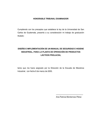 HONORABLE TRIBUNAL EXAMINADOR
Cumpliendo con los preceptos que establece la ley de la Universidad de San
Carlos de Guatemala, presento a su consideración mi trabajo de graduación
titulado:
DISEÑO E IMPLEMENTACIÓN DE UN MANUAL DE SEGURIDAD E HIGIENE
INDUSTRIAL, PARA LA PLANTA DE OPERACIÓN DE PRODUCTOS
LÁCTEOS PROLACSA,
tema que me fuera asignado por la Dirección de la Escuela de Mecánica
Industrial, con fecha 8 de marzo de 2005.
__________________________
Ana Patricia Monterroso Pérez
 