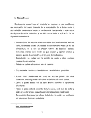 12
b. Queso fresco
Se denomina queso fresco al producto3
sin madurar, el cual es obtenido
por separación del suero después de la coagulación de la leche cruda o
reconstituida, pasteurizada, entera o parcialmente descremada, o una mezcla
de algunos de estos productos, y se elabora mediante la aplicación de los
siguientes tratamientos:
Fermentación: se dispone de leche tratada o no térmicamente, esta se
vierte, llevándose a cabo un proceso de calentamiento hasta 25-30° de
temperatura, en la que se añaden cultivos de bacterias lácticas,
fermentos, mohos cuya misión es que crezcan y aporten aromas y
sabores que se desarrollarán en el proceso de maduración.
Coagulación: se realiza con la adición de cuajo u otras enzimas
coagulantes apropiadas.
Salado: se realiza adicionando sal a la cuajada.
El queso debe constar con las siguientes características generales:
Forma: podrá presentarse en forma de bloques planos con lados
cuadrados o rectangulares o en forma de cilindros de bases planas.
Color: la pasta deberá ser de color blanco uniforme o ligeramente
amarillento.
Pasta: la pasta deberá presentar textura suave, será fácil de cortar y
podrá presentar grietas pequeñas características (ojos mecánicos).
Composición: la grasa y los sólidos de la leche no podrán ser sustituidos
por elementos de origen no lácteos.
3
www.elergonomista.com
 