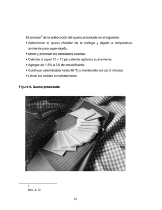 16
El proceso5
de la elaboración del queso procesado es el siguiente:
Seleccionar el queso cheddar de la bodega y dejarlo a temperatura
ambiente para supervisarlo.
Moler y procesar las cantidades exactas.
Calentar a vapor 10 – 15 psi caliente agitando suavemente.
Agregar de 1.5% a 3% de emulsificante.
Continuar calentándolo hasta 80 ºC y mantenerlo así por 3 minutos
Llenar los moldes inmediatamente.
Figura 6. Queso procesado
5
Ibíd., p. 12
 