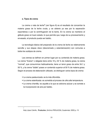 19
e. Tipos de crema
La crema o nata de leche8
(ver figura 8) es el resultado de concentrar la
materia grasa de la leche cruda, y se obtiene ya sea por la separación
espontánea o por la centrifugación de la leche. En la crema se mantiene el
glóbulo graso en buen estado, lo que permite que, luego de su procesamiento y
envasado, el producto pueda ser batido.
La tecnología básica del preparado de la crema de leche es relativamente
sencilla y sus etapas clave (descremado y estandarización) son comunes a
todos los subtipos de crema.
Las cremas se definen en primer lugar por su contenido de materia grasa.
La crema "liviana" o delgada tiene entre 18 y 34 % de materia grasa, la crema
"normal", que consumimos habitualmente, tiene un tenor graso de entre 34,1 y
50 %, y la crema "doble" posee un contenido superior al 50 % de materia grasa.
Según el proceso de elaboración utilizado, se distinguen varios tipos de crema:
La crema pasteurizada: es la más difundida.
La crema esterilizada: es sometida al proceso de ultra alta temperatura.
La crema chantilly: es aquella a la que se adiciona azúcar y se somete a
la incorporación de aire por batido.
8
Katy López Calvillo, Productos, (Archivo PROLACSA, Guatemala: 2000) p. 15
 
