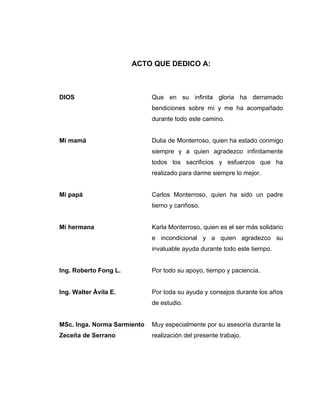 ACTO QUE DEDICO A:
DIOS Que en su infinita gloria ha derramado
bendiciones sobre mí y me ha acompañado
durante todo este camino.
Mi mamá Dulia de Monterroso, quien ha estado conmigo
siempre y a quien agradezco infinitamente
todos los sacrificios y esfuerzos que ha
realizado para darme siempre lo mejor.
Mi papá Carlos Monterroso, quien ha sido un padre
tierno y cariñoso.
Mi hermana Karla Monterroso, quien es el ser más solidario
e incondicional y a quien agradezco su
invaluable ayuda durante todo este tiempo.
Ing. Roberto Fong L. Por todo su apoyo, tiempo y paciencia.
Ing. Walter Ávila E. Por toda su ayuda y consejos durante los años
de estudio.
MSc. Inga. Norma Sarmiento Muy especialmente por su asesoría durante la
Zeceña de Serrano realización del presente trabajo.
 
