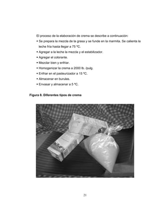 21
El proceso de la elaboración de crema se describe a continuación:
Se prepara la mezcla de la grasa y se funde en la marmita. Se calienta la
leche fría hasta llegar a 75 ºC.
Agregar a la leche la mezcla y el estabilizador.
Agregar el colorante.
Mezclar bien y enfriar.
Homogenizar la crema a 2000 lb. /pulg.
Enfriar en el pasteurizador a 15 ºC.
Almacenar en burulas.
Envasar y almacenar a 5 ºC.
Figura 8. Diferentes tipos de crema
 