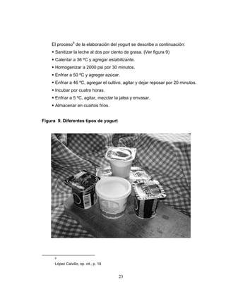 23
El proceso9
de la elaboración del yogurt se describe a continuación:
Sanitizar la leche al dos por ciento de grasa. (Ver figura 9)
Calentar a 36 ºC y agregar estabilizante.
Homogenizar a 2000 psi por 30 minutos.
Enfriar a 50 ºC y agregar azúcar.
Enfriar a 46 ºC, agregar el cultivo, agitar y dejar reposar por 20 minutos.
Incubar por cuatro horas.
Enfriar a 5 ºC, agitar, mezclar la jalea y envasar.
Almacenar en cuartos fríos.
Figura 9. Diferentes tipos de yogurt
9
López Calvillo, op. cit., p. 18
 