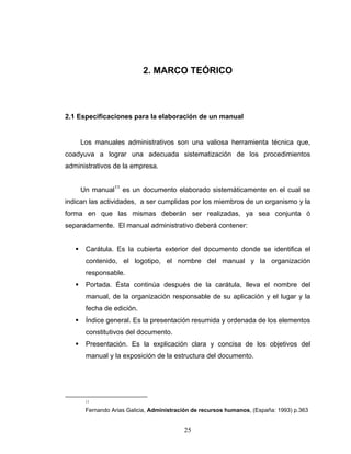 25
2. MARCO TEÓRICO
2.1 Especificaciones para la elaboración de un manual
Los manuales administrativos son una valiosa herramienta técnica que,
coadyuva a lograr una adecuada sistematización de los procedimientos
administrativos de la empresa.
Un manual11
es un documento elaborado sistemáticamente en el cual se
indican las actividades, a ser cumplidas por los miembros de un organismo y la
forma en que las mismas deberán ser realizadas, ya sea conjunta ó
separadamente. El manual administrativo deberá contener:
Carátula. Es la cubierta exterior del documento donde se identifica el
contenido, el logotipo, el nombre del manual y la organización
responsable.
Portada. Ésta continúa después de la carátula, lleva el nombre del
manual, de la organización responsable de su aplicación y el lugar y la
fecha de edición.
Índice general. Es la presentación resumida y ordenada de los elementos
constitutivos del documento.
Presentación. Es la explicación clara y concisa de los objetivos del
manual y la exposición de la estructura del documento.
11
Fernando Arias Galicia, Administración de recursos humanos, (España: 1993) p.363
 