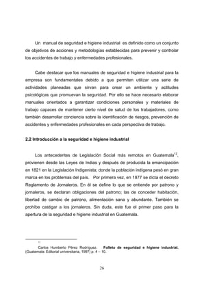 26
Un manual de seguridad e higiene industrial es definido como un conjunto
de objetivos de acciones y metodologías establecidas para prevenir y controlar
los accidentes de trabajo y enfermedades profesionales.
Cabe destacar que los manuales de seguridad e higiene industrial para la
empresa son fundamentales debido a que permiten utilizar una serie de
actividades planeadas que sirvan para crear un ambiente y actitudes
psicológicas que promuevan la seguridad. Por ello se hace necesario elaborar
manuales orientados a garantizar condiciones personales y materiales de
trabajo capaces de mantener cierto nivel de salud de los trabajadores, como
también desarrollar conciencia sobre la identificación de riesgos, prevención de
accidentes y enfermedades profesionales en cada perspectiva de trabajo.
2.2 Introducción a la seguridad e higiene industrial
Los antecedentes de Legislación Social más remotos en Guatemala12
,
provienen desde las Leyes de Indias y después de producida la emancipación
en 1821 en la Legislación Indigenista; donde la población indígena pesó en gran
marca en los problemas del país. Por primera vez, en 1877 se dicta el decreto
Reglamento de Jornaleros. En él se define lo que se entiende por patrono y
jornaleros, se declaran obligaciones del patrono; las de conceder habitación,
libertad de cambio de patrono, alimentación sana y abundante. También se
prohíbe castigar a los jornaleros. Sin duda, este fue el primer paso para la
apertura de la seguridad e higiene industrial en Guatemala.
12
Carlos Humberto Pérez Rodríguez. Folleto de seguridad e higiene industrial.
(Guatemala: Editorial universitaria, 1997) p. 4 – 10.
 