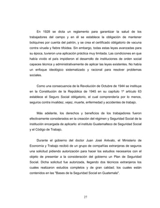 27
En 1928 se dicta un reglamento para garantizar la salud de los
trabajadores del campo y en él se establece la obligación de mantener
botiquines por cuenta del patrón, y se crea el certificado obligatorio de vacuna
contra viruela y fiebre tifoidea. Sin embargo, todas estas leyes avanzadas para
su época, tuvieron una aplicación práctica muy limitada. Las condiciones en que
había vivido el país impidieron el desarrollo de instituciones de orden social
capaces técnica y administrativamente de aplicar las leyes existentes. No había
un enfoque ideológico sistematizado y racional para resolver problemas
sociales.
Como una consecuencia de la Revolución de Octubre de 1944 se instituye
en la Constitución de la República de 1945 en su capítulo 1º artículo 63
establece el Seguro Social obligatorio, el cual comprendería por lo menos,
seguros contra invalidez, vejez, muerte, enfermedad y accidentes de trabajo.
Más adelante, los derechos y beneficios de los trabajadores fueron
efectivamente considerados en la creación del régimen y Seguridad Social de la
institución encargada de aplicarlo: el instituto Guatemalteco de Seguridad Social
y el Código de Trabajo.
Durante el gobierno del doctor Juan José Arévalo, el Ministerio de
Economía y Trabajo recibió de un grupo de compañías extranjeras de seguros
una solicitud pidiendo autorización para hacer los estudios necesarios con el
objeto de presentar a la consideración del gobierno un Plan de Seguridad
Social. Dicha solicitud fue autorizada, llegando dos técnicos extranjeros los
cuales realizaron estudios completos y de gran calidad; los cuales están
contenidos en las "Bases de la Seguridad Social en Guatemala".
 