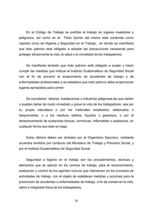 28
En el Código de Trabajo se prohíbe el trabajo en lugares insalubres y
peligrosos, así como en el Título Quinto del mismo está contenido como
capítulo único de Higiene y Seguridad en el Trabajo, en donde se manifiesta
que todo patrono esta obligado a adoptar las precauciones necesarias para
proteger eficazmente la vida, la salud y la moralidad de los trabajadores.
Se manifiesta también que todo patrono está obligado a acatar y hacer
cumplir las medidas que indique el Instituto Guatemalteco de Seguridad Social
con el fin de prevenir el acaecimiento de accidentes de trabajo y de
enfermedades profesionales y se establece que todo patrono debe proporcionar
lugares apropiados para comer.
Se consideran labores, instalaciones o industrias peligrosas las que dañen
o puedan dañar de modo inmediato y grave la vida de los trabajadores, sea por
su propia naturaleza o por los materiales empleados, elaborados o
desprendidos, o a los residuos sólidos, líquidos o gaseosos, o por el
almacenamiento de sustancias tóxicas, corrosivas, inflamables o explosivas, en
cualquier forma que éste se haga.
Estos últimos deben ser dictados por el Organismo Ejecutivo, mediante
acuerdos emitidos por conducto del Ministerio de Trabajo y Previsión Social, y
por el Instituto Guatemalteco de Seguridad Social.
Seguridad e higiene en el trabajo son los procedimientos, técnicas y
elementos que se aplican en los centros de trabajo, para el reconocimiento,
evaluación y control de los agentes nocivos que intervienen en los procesos de
actividades de trabajo, con el objeto de establecer medidas y acciones para la
prevención de accidentes o enfermedades de trabajo, a fin de conservar la vida,
salud e integridad física de los trabajadores.
 