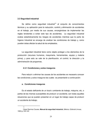 29
2.3 Seguridad industrial
Se define como seguridad industrial13
al conjunto de conocimientos
técnicos y su aplicación para la reducción, control y eliminación de accidentes
en el trabajo, por medio de sus causas, encargándose de implementar las
reglas tendientes a evitar este tipo de accidentes. La seguridad industrial
evalúa estadísticamente los riesgos de accidentes mientras que la parte de
higiene Industrial se encarga de analizar las condiciones de trabajo y, como
pueden éstas afectar la salud de los empleados.
La seguridad industrial tiene como objeto proteger a los elementos de la
producción (recursos humanos, maquinaria, herramientas, equipo y materia
prima), y para esto se vale de la planificación, el control, la dirección y la
administración de programas.
2.3.1 Condiciones y actos inseguros
Para reducir o eliminar las causas de los accidentes es necesario conocer
las condiciones y actos inseguros las cuales se presentarán a continuación:
a. Condiciones inseguras
Es el estado deficiente de un local o ambiente de trabajo, máquina, etc, o
partes de las mismas susceptibles de producir un accidente, son todas aquellas
situaciones que se pueden presentar en un lugar de trabajo capaz de producir
un accidente de trabajo.
13
César Ramírez Cavass, Manual de seguridad industrial, (México: Editorial Limusa,
1993) p.125-140
 