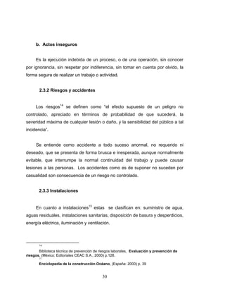 30
b. Actos inseguros
Es la ejecución indebida de un proceso, o de una operación, sin conocer
por ignorancia, sin respetar por indiferencia, sin tomar en cuenta por olvido, la
forma segura de realizar un trabajo o actividad.
2.3.2 Riesgos y accidentes
Los riesgos14
se definen como “el efecto supuesto de un peligro no
controlado, apreciado en términos de probabilidad de que sucederá, la
severidad máxima de cualquier lesión o daño, y la sensibilidad del público a tal
incidencia”.
Se entiende como accidente a todo suceso anormal, no requerido ni
deseado, que se presenta de forma brusca e inesperada, aunque normalmente
evitable, que interrumpe la normal continuidad del trabajo y puede causar
lesiones a las personas. Los accidentes como es de suponer no suceden por
casualidad son consecuencia de un riesgo no controlado.
2.3.3 Instalaciones
En cuanto a instalaciones15
estas se clasifican en: suministro de agua,
aguas residuales, instalaciones sanitarias, disposición de basura y desperdicios,
energía eléctrica, iluminación y ventilación.
14
Biblioteca técnica de prevención de riesgos laborales, Evaluación y prevención de
riesgos, (México: Editoriales CEAC S.A., 2000) p.128.
15
Enciclopedia de la construcción Océano, (España: 2000) p. 39
 