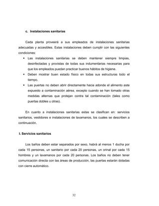32
c. Instalaciones sanitarias
Cada planta proveerá a sus empleados de instalaciones sanitarias
adecuadas y accesibles. Estas instalaciones deben cumplir con las siguientes
condiciones:
Las instalaciones sanitarias se deben mantener siempre limpias,
desinfectadas y provistas de todas sus indumentarias necesarias para
que los empleados puedan practicar buenos hábitos de higiene.
Deben mostrar buen estado físico en todas sus estructuras todo el
tiempo.
Las puertas no deben abrir directamente hacia adonde el alimento este
expuesto a contaminación aérea, excepto cuando se han tomado otras
medidas alternas que protejan contra tal contaminación (tales como
puertas dobles u otras).
En cuanto a instalaciones sanitarias estas se clasifican en: servicios
sanitarios, vestidores e instalaciones de lavamanos, los cuales se describen a
continuación.
I. Servicios sanitarios
Los baños deben estar separados por sexo, habrá al menos 1 ducha por
cada 15 personas, un sanitario por cada 20 personas, un orinal por cada 15
hombres y un lavamanos por cada 20 personas. Los baños no deben tener
comunicación directa con las áreas de producción, las puertas estarán dotadas
con cierre automático.
 