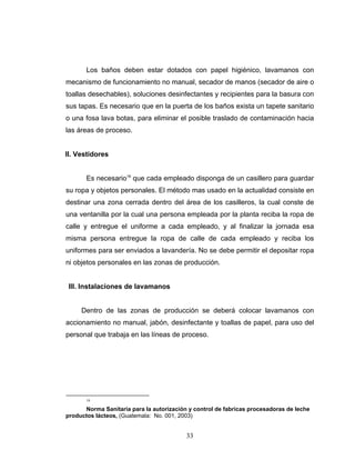 33
Los baños deben estar dotados con papel higiénico, lavamanos con
mecanismo de funcionamiento no manual, secador de manos (secador de aire o
toallas desechables), soluciones desinfectantes y recipientes para la basura con
sus tapas. Es necesario que en la puerta de los baños exista un tapete sanitario
o una fosa lava botas, para eliminar el posible traslado de contaminación hacia
las áreas de proceso.
II. Vestidores
Es necesario16
que cada empleado disponga de un casillero para guardar
su ropa y objetos personales. El método mas usado en la actualidad consiste en
destinar una zona cerrada dentro del área de los casilleros, la cual conste de
una ventanilla por la cual una persona empleada por la planta reciba la ropa de
calle y entregue el uniforme a cada empleado, y al finalizar la jornada esa
misma persona entregue la ropa de calle de cada empleado y reciba los
uniformes para ser enviados a lavandería. No se debe permitir el depositar ropa
ni objetos personales en las zonas de producción.
III. Instalaciones de lavamanos
Dentro de las zonas de producción se deberá colocar lavamanos con
accionamiento no manual, jabón, desinfectante y toallas de papel, para uso del
personal que trabaja en las líneas de proceso.
16
Norma Sanitaria para la autorización y control de fabricas procesadoras de leche
productos lácteos, (Guatemala: No. 001, 2003)
 