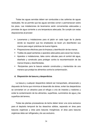 34
Todas las aguas servidas deben ser conducidas a las cañerías de aguas
residuales. No se permite que las aguas servidas corran o permanezcan sobre
los pisos. Las instalaciones de lavamanos serán convenientes adecuadas y
provistas de agua corriente a una temperatura adecuada. Se cumple con estas
disposiciones al proveer:
Lavamanos y instalaciones para el jabón en cada lugar de la planta
donde se requieren que los empleados se laven y/o desinfecten sus
manos para seguir prácticas de buena higiene.
Preparaciones efectivas para la limpieza y desinfección de las manos.
Toallas de papel sanitarias o aparatos adecuados para secar las manos.
Aparatos o instalaciones, tales como válvulas para el control del agua,
diseñado y construido para proteger contra la recontaminación de las
manos limpias y desinfectadas.
Recipientes para la basura estarán construidos y mantenidos de una
manera que proteja los alimentos contra la contaminación.
d. Disposición de basura y desperdicios
La basura y cualquier desperdicio deberá ser transportado, almacenado y
dispuesto de forma que minimice el desarrollo de olores, eviten los desperdicios
se conviertan en un atractivo para el refugio o cría de insectos y roedores y
evitar la contaminación de los alimentos, superficies, suministros de agua y las
superficie del terreno.
Todas las plantas procesadoras de leche deben tener una zona exclusiva
para el depósito temporal de los desechos sólidos, separada en área para
basuras orgánicas y área para basuras inorgánicas; el área para basuras
orgánicas debe ser refrigerada y de uso exclusivo.
 