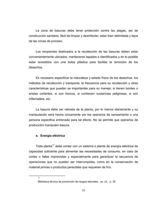 35
La zona de basuras debe tener protección contra las plagas, ser de
construcción sanitaria, fácil de limpiar y desinfectar, estar bien delimitada y lejos
de las zonas de proceso.
Los recipientes destinados a la recolección de las basuras deben estar
convenientemente ubicados, mantenerse tapados e identificados y en lo posible
estar revestidos con una bolsa plástica para facilitar la remoción de los
desechos.
Es necesario especificar la naturaleza y estado físico de los desechos, los
métodos de recolección y transporte, la frecuencia para su recolección y otras
características que puedan se importantes para su manejo: si tienen bordes o
aristas cortantes, si son tóxicos, si contienen sustancias peligrosas, si son
inflamables, etc.
La basura debe ser retirada de la planta, por lo menos diariamente y su
manipulación será hecha únicamente por los operarios de saneamiento o una
persona especifica entrenada para tal efecto. No se permite que operarios de
producción manipulen basura.
e. Energía eléctrica
Toda planta17
debe contar con un sistema o planta de energía eléctrica de
capacidad suficiente para alimentar las necesidades de consumo, en caso de
cortes o fallas imprevistas y especialmente para garantizar la secuencia de
operaciones que no pueden ser interrumpidas, como en la conservación de
material primas o productos perecibles que requieren de frío.
17
Biblioteca técnica de prevención de riesgos laborales, op. cit., p. 30
 