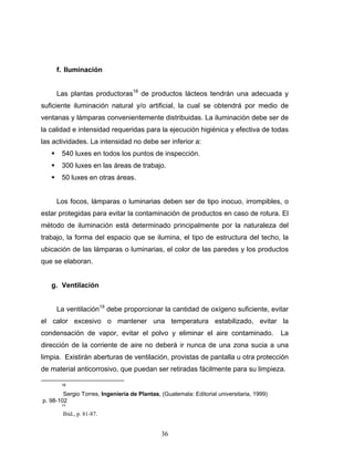 36
f. Iluminación
Las plantas productoras18
de productos lácteos tendrán una adecuada y
suficiente iluminación natural y/o artificial, la cual se obtendrá por medio de
ventanas y lámparas convenientemente distribuidas. La iluminación debe ser de
la calidad e intensidad requeridas para la ejecución higiénica y efectiva de todas
las actividades. La intensidad no debe ser inferior a:
540 luxes en todos los puntos de inspección.
300 luxes en las áreas de trabajo.
50 luxes en otras áreas.
Los focos, lámparas o luminarias deben ser de tipo inocuo, irrompibles, o
estar protegidas para evitar la contaminación de productos en caso de rotura. El
método de iluminación está determinado principalmente por la naturaleza del
trabajo, la forma del espacio que se ilumina, el tipo de estructura del techo, la
ubicación de las lámparas o luminarias, el color de las paredes y los productos
que se elaboran.
g. Ventilación
La ventilación19
debe proporcionar la cantidad de oxígeno suficiente, evitar
el calor excesivo o mantener una temperatura estabilizado, evitar la
condensación de vapor, evitar el polvo y eliminar el aire contaminado. La
dirección de la corriente de aire no deberá ir nunca de una zona sucia a una
limpia. Existirán aberturas de ventilación, provistas de pantalla u otra protección
de material anticorrosivo, que puedan ser retiradas fácilmente para su limpieza.
18
Sergio Torres, Ingeniería de Plantas, (Guatemala: Editorial universitaria, 1999)
p. 98-102
19
Ibíd., p. 81-87.
 