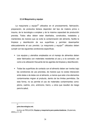 38
2.3.4 Maquinaria y equipo
La maquinaria y equipo20
utilizados en el procesamiento, fabricación,
preparación, de productos lácteos dependen del tipo de materia prima o
insumo, de la tecnología a emplear y de la máxima capacidad de producción
prevista. Todos ellos deben estar diseñados, construidos, instalados y
mantenidos de manera que se evite la contaminación del alimento, facilite la
limpieza y desinfección de sus superficies y permitan desempeñar
adecuadamente el uso previsto. La maquinaria y equipo21
utilizados deben
cumplir con las siguientes condiciones específicas:
Los equipos y utensilios empleados en el manejo de alimentos deben
estar fabricados con materiales resistentes al uso y a la corrosión, así
como a la utilización frecuente de los agentes de limpieza y desinfección.
Todas las superficies de contacto con el alimento deben ser inertes bajo
las condiciones de uso previstas, de manera que no exista interacción
entre éstas o de éstas con el alimento, a menos que este o los elementos
contaminantes migren al producto, dentro de los límites permitidos. De
esta forma, no se permite el uso de materiales contaminantes como:
plomo, cadmio, zinc, antimonio, hierro, u otros que resulten de riesgo
para la salud.
20
www.itecnologica.net.
21
Archivo de PROLACSA, Equipo y maquinaria para pasteurizadoras, (Guatemala,
2003) p. 8 - 25
 
