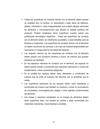 39
Todas las superficies de contacto directo con el alimento deben poseer
un acabado liso, no poroso, no absorbente y estar libres de defectos,
grietas, intersticios u otras irregularidades que puedan atrapar partículas
de alimentos o microorganismos que afectan la calidad sanitaria del
producto. Podrán emplearse otras superficies cuando exista una
justificación tecnológica específica. Todas las superficies de contacto
con el alimento deben ser fácilmente accesibles o desmontables para la
limpieza e inspección. Las superficies de contacto directo con el alimento
no deben recubrirse con pinturas u otro tipo de material desprendible que
represente un riesgo para la inocuidad del alimento.
Los ángulos internos de las superficies de contacto con el alimento
deben poseer una curvatura continua y suave, de manera que puedan
limpiarse con facilidad.
En los espacios interiores en contacto con el alimento, los equipos no
deben poseer piezas o accesorios que requieran lubricación ni roscas de
acoplamiento u otras conexiones peligrosas.
En lo posible los equipos deben estar diseñados y construidos de
manera que se evite el contacto del alimento con el ambiente que lo
rodea.
Las superficies exteriores de los equipos deben estar diseñadas y
construidas de manera que faciliten su limpieza y eviten la acumulación
de suciedades, microorganismos, plagas u otros agentes contaminantes
del alimento.
Las mesas y mesones empleados en el manejo de alimentos deben
tener superficies lisas, con bordes sin aristas y estar construidas con
materiales resistentes, impermeables y lavables.
 
