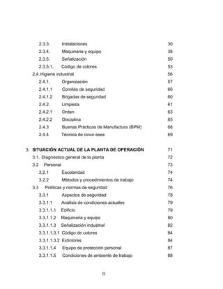 II
2.3.3. Instalaciones 30
2.3.4. Maquinaria y equipo 38
2.3.5. Señalización 50
2.3.5.1. Código de colores 53
2.4.Higiene industrial 56
2.4.1. Organización 57
2.4.1.1 Comités de seguridad 60
2.4.1.2 Brigadas de seguridad 60
2.4.2. Limpieza 61
2.4.2.1 Orden 63
2.4.2.2 Disciplina 65
2.4.3 Buenas Prácticas de Manufactura (BPM) 68
2.4.4 Técnica de cinco eses 69
3. SITUACIÓN ACTUAL DE LA PLANTA DE OPERACIÓN 71
3.1. Diagnóstico general de la planta 72
3.2 Personal 73
3.2.1 Escolaridad 74
3.2.2 Métodos y procedimientos de trabajo 74
3.3 Políticas y normas de seguridad 76
3.3.1 Aspectos de seguridad 78
3.3.1.1 Análisis de condiciones actuales 79
3.3.1.1.1 Edificio 79
3.3.1.1.2 Maquinaria y equipo 80
3.3.1.1.3 Señalización industrial 82
3.3.1.1.3.1 Código de colores 84
3.3.1.1.3.2 Extintores 84
3.3.1.1.4 Equipo de protección personal 87
3.3.1.1.5 Condiciones de ambiente de trabajo 88
 