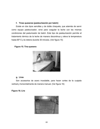 44
f. Tinas queseras (pasteurización por batch)
Existe en dos tipos sencillas y de doble chaqueta, que además de servir
como equipo pasteurizador, sirve para coagular la leche con las mismas
condiciones del pasturizador de batch. Este tipo de pasteurización permite el
tratamiento térmico de la leche de manera discontinua y eleva la temperatura
hasta 65º C y la retiene durante 30 minutos. (Ver figura 15)
Figura 15. Tina quesera
g. Liras
Son accesorios de acero inoxidable, para hacer cortes de la cuajada
vertical y horizontalmente de manera manual. (Ver figura 16)
Figura 16. Lira
 