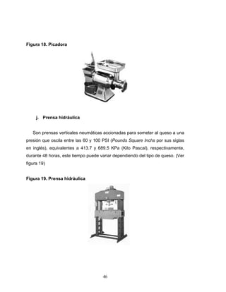 46
Figura 18. Picadora
j. Prensa hidráulica
Son prensas verticales neumáticas accionadas para someter al queso a una
presión que oscila entre las 60 y 100 PSI (Pounds Square Inchs por sus siglas
en inglés), equivalentes a 413.7 y 689.5 KPa (Kilo Pascal), respectivamente,
durante 48 horas, este tiempo puede variar dependiendo del tipo de queso. (Ver
figura 19)
Figura 19. Prensa hidráulica
 