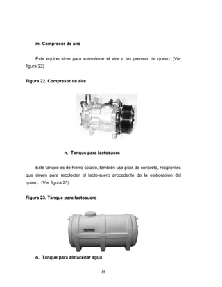 48
m. Compresor de aire
Éste equipo sirve para suministrar el aire a las prensas de queso. (Ver
figura 22)
Figura 22. Compresor de aire
n. Tanque para lactosuero
Este tanque es de hierro colado, también usa pilas de concreto, recipientes
que sirven para recolectar el lacto-suero procedente de la elaboración del
queso. (Ver figura 23)
Figura 23. Tanque para lactosuero
o. Tanque para almacenar agua
 