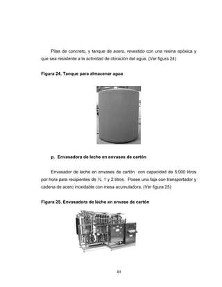 49
Pilas de concreto, y tanque de acero, revestido con una resina epóxica y
que sea resistente a la actividad de cloración del agua. (Ver figura 24)
Figura 24. Tanque para almacenar agua
p. Envasadora de leche en envases de cartón
Envasador de leche en envases de cartón con capacidad de 5,000 litros
por hora para recipientes de ½, 1 y 2 litros. Posee una faja con transportador y
cadena de acero inoxidable con mesa acumuladora. (Ver figura 25)
Figura 25. Envasadora de leche en envase de cartón
 