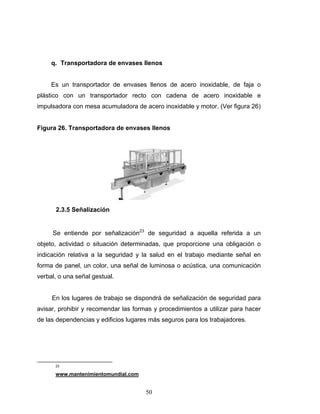 50
q. Transportadora de envases llenos
Es un transportador de envases llenos de acero inoxidable, de faja o
plástico con un transportador recto con cadena de acero inoxidable e
impulsadora con mesa acumuladora de acero inoxidable y motor. (Ver figura 26)
Figura 26. Transportadora de envases llenos
2.3.5 Señalización
Se entiende por señalización23
de seguridad a aquella referida a un
objeto, actividad o situación determinadas, que proporcione una obligación o
indicación relativa a la seguridad y la salud en el trabajo mediante señal en
forma de panel, un color, una señal de luminosa o acústica, una comunicación
verbal, o una señal gestual.
En los lugares de trabajo se dispondrá de señalización de seguridad para
avisar, prohibir y recomendar las formas y procedimientos a utilizar para hacer
de las dependencias y edificios lugares más seguros para los trabajadores.
23
www.mantenimientomundial.com
 