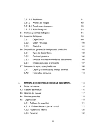 III
3.3.1.1.6 Accidentes 91
3.3.1.2 Análisis de riesgos 92
3.3.1.2.1 Condiciones inseguras 93
3.3.1.2.2 Actos inseguros 93
3.4 Políticas y normas de higiene 94
3.5 Aspectos de higiene 95
3.5.1 Organización 99
3.5.2 Orden y limpieza 100
3.5.3 Disciplina 101
3.6 Desperdicios generados en el proceso productivo 102
3.6.1 Tipos de desperdicios 102
3.6.2 Cantidad generada 104
3.6.3 Métodos actuales de manejo de desperdicios 105
3.6.4 Impacto generado al ambiente 107
3.7 Consumo de agua y energía eléctrica 108
3.7.1 Origen y uso del agua y energía eléctrica 109
3.7.2 Historial de consumo 110
4. MANUAL DE SEGURIDAD E HIGIENE INDUSTRIAL 113
4.1 Índice del manual 114
4.2 Glosario del manual 116
4.3 Alcance del manual 117
4.4 Normas generales 118
4.5 Organización 119
4.5.1 Políticas de seguridad 121
4.5.1.1 Elaboración de hojas de control 122
4.5.2 Reglamento interno 128
4.5.3 Personal 132
 
