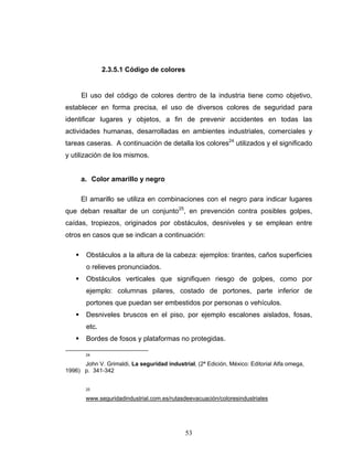 53
2.3.5.1 Código de colores
El uso del código de colores dentro de la industria tiene como objetivo,
establecer en forma precisa, el uso de diversos colores de seguridad para
identificar lugares y objetos, a fin de prevenir accidentes en todas las
actividades humanas, desarrolladas en ambientes industriales, comerciales y
tareas caseras. A continuación de detalla los colores24
utilizados y el significado
y utilización de los mismos.
a. Color amarillo y negro
El amarillo se utiliza en combinaciones con el negro para indicar lugares
que deban resaltar de un conjunto25
, en prevención contra posibles golpes,
caídas, tropiezos, originados por obstáculos, desniveles y se emplean entre
otros en casos que se indican a continuación:
Obstáculos a la altura de la cabeza: ejemplos: tirantes, caños superficies
o relieves pronunciados.
Obstáculos verticales que signifiquen riesgo de golpes, como por
ejemplo: columnas pilares, costado de portones, parte inferior de
portones que puedan ser embestidos por personas o vehículos.
Desniveles bruscos en el piso, por ejemplo escalones aislados, fosas,
etc.
Bordes de fosos y plataformas no protegidas.
24
John V. Grimaldi, La seguridad industrial, (2ª Edición, México: Editorial Alfa omega,
1996) p. 341-342
25
www.seguridadindustrial.com.es/rutasdeevacuación/coloresindustriales
 