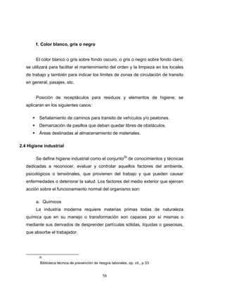 56
f. Color blanco, gris o negro
El color blanco o gris sobre fondo oscuro, o gris o negro sobre fondo claro,
se utilizará para facilitar el mantenimiento del orden y la limpieza en los locales
de trabajo y también para indicar los limites de zonas de circulación de transito
en general, pasajes, etc.
Posición de receptáculos para residuos y elementos de higiene; se
aplicaran en los siguientes casos:
Señalamiento de caminos para transito de vehículos y/o peatones.
Demarcación de pasillos que deban quedar libres de obstáculos.
Áreas destinadas al almacenamiento de materiales.
2.4 Higiene industrial
Se define higiene industrial como el conjunto26
de conocimientos y técnicas
dedicadas a reconocer, evaluar y controlar aquellos factores del ambiente,
psicológicos o tensiónales, que provienen del trabajo y que pueden causar
enfermedades o deteriorar la salud. Los factores del medio exterior que ejercen
acción sobre el funcionamiento normal del organismo son:
a. Químicos
La industria moderna requiere materias primas todas de naturaleza
química que en su manejo o transformación son capaces por sí mismas o
mediante sus derivados de desprender partículas sólidas, líquidas o gaseosas,
que absorbe el trabajador.
26
Biblioteca técnica de prevención de riesgos laborales, op. cit., p.33
 