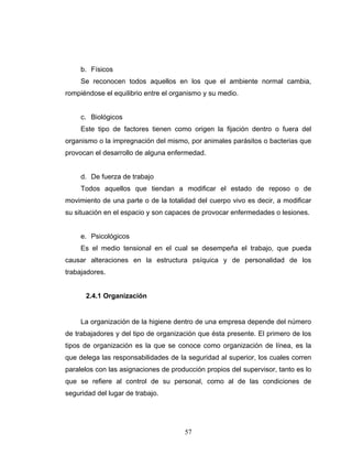 57
b. Físicos
Se reconocen todos aquellos en los que el ambiente normal cambia,
rompiéndose el equilibrio entre el organismo y su medio.
c. Biológicos
Este tipo de factores tienen como origen la fijación dentro o fuera del
organismo o la impregnación del mismo, por animales parásitos o bacterias que
provocan el desarrollo de alguna enfermedad.
d. De fuerza de trabajo
Todos aquellos que tiendan a modificar el estado de reposo o de
movimiento de una parte o de la totalidad del cuerpo vivo es decir, a modificar
su situación en el espacio y son capaces de provocar enfermedades o lesiones.
e. Psicológicos
Es el medio tensional en el cual se desempeña el trabajo, que pueda
causar alteraciones en la estructura psíquica y de personalidad de los
trabajadores.
2.4.1 Organización
La organización de la higiene dentro de una empresa depende del número
de trabajadores y del tipo de organización que ésta presente. El primero de los
tipos de organización es la que se conoce como organización de línea, es la
que delega las responsabilidades de la seguridad al superior, los cuales corren
paralelos con las asignaciones de producción propios del supervisor, tanto es lo
que se refiere al control de su personal, como al de las condiciones de
seguridad del lugar de trabajo.
 