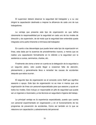 58
El supervisor deberá observar la seguridad del trabajador y a su vez
dirigirá la capacitación destinada a mejorar la eficiencia de cada uno de sus
trabajadores.
La ventaja que presenta este tipo de organización es que define
claramente la responsabilidad por la seguridad en cada uno de los niveles de
dirección y de supervisión, de tal modo que la seguridad bien entendida queda
integrada como parte inherente e intrínseca del trabajador.
En cuanto a las desventajas que puede tener este tipo de organización en
línea, esta dada por la ausencia de procedimientos nuevos, a menos que se
realice una capacitación formalmente en lo referido a la seguridad con la
asistencia a cursos, seminarios, charlas, etc.
Finalmente otro tema a tener en cuenta es la delegación de la seguridad a
un segundo plano, esto puede llegar a ocasionar falta de atención,
planeamiento y generalmente lleva a remediar las causas de accidentes
después que estos ocurran.
El segundo tipo de organización es el conocido como Staff que significa
asesoría o apoyo. Este tipo de organización no es mas ni menos que una
organización de línea con personal especializada para que asesore y ayude en
todos los niveles. Esto incluye un responsable en jefe de seguridad que puede
ser un ingeniero o licenciado y a los técnicos en seguridad e higiene del trabajo.
La principal ventaja es la experiencia especializada, puesto que cuenta
con personal experimentado en organización y en el funcionamiento de los
programas de prevención de accidentes. Como así también en lo que se
relaciona con capacitación y adiestramiento del personal.
 