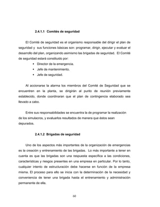 60
2.4.1.1 Comités de seguridad
El Comité de seguridad es el organismo responsable del dirigir el plan de
seguridad y sus funciones básicas son: programar, dirigir, ejecutar y evaluar el
desarrollo del plan, organizando asimismo las brigadas de seguridad. El Comité
de seguridad estará constituido por:
Director de la emergencia.
Jefe de mantenimiento.
Jefe de seguridad.
Al accionarse la alarma los miembros del Comité de Seguridad que se
encuentren en la planta, se dirigirán al punto de reunión previamente
establecido, donde coordinaran que el plan de contingencia elaborado sea
llevado a cabo.
Entre sus responsabilidades se encuentra la de programar la realización
de los simulacros, y evaluarlos resultados de manera que éstos sean
depurados.
2.4.1.2 Brigadas de seguridad
Uno de los aspectos más importantes de la organización de emergencias
es la creación y entrenamiento de las brigadas. Lo más importante a tener en
cuenta es que las brigadas son una respuesta específica a las condiciones,
características y riesgos presentes en una empresa en particular. Por lo tanto,
cualquier intento de estructuración debe hacerse en función de la empresa
misma. El proceso para ello se inicia con la determinación de la necesidad y
conveniencia de tener una brigada hasta el entrenamiento y administración
permanente de ella.
 