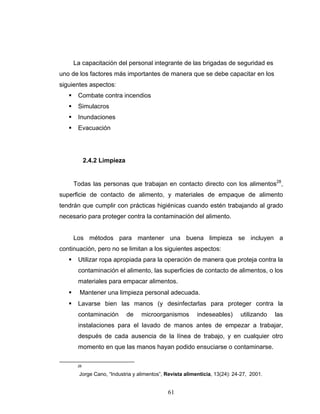 61
La capacitación del personal integrante de las brigadas de seguridad es
uno de los factores más importantes de manera que se debe capacitar en los
siguientes aspectos:
Combate contra incendios
Simulacros
Inundaciones
Evacuación
2.4.2 Limpieza
Todas las personas que trabajan en contacto directo con los alimentos28
,
superficie de contacto de alimento, y materiales de empaque de alimento
tendrán que cumplir con prácticas higiénicas cuando estén trabajando al grado
necesario para proteger contra la contaminación del alimento.
Los métodos para mantener una buena limpieza se incluyen a
continuación, pero no se limitan a los siguientes aspectos:
Utilizar ropa apropiada para la operación de manera que proteja contra la
contaminación el alimento, las superficies de contacto de alimentos, o los
materiales para empacar alimentos.
Mantener una limpieza personal adecuada.
Lavarse bien las manos (y desinfectarlas para proteger contra la
contaminación de microorganismos indeseables) utilizando las
instalaciones para el lavado de manos antes de empezar a trabajar,
después de cada ausencia de la línea de trabajo, y en cualquier otro
momento en que las manos hayan podido ensuciarse o contaminarse.
28
Jorge Cano, “Industria y alimentos”, Revista alimenticia, 13(24): 24-27, 2001.
 